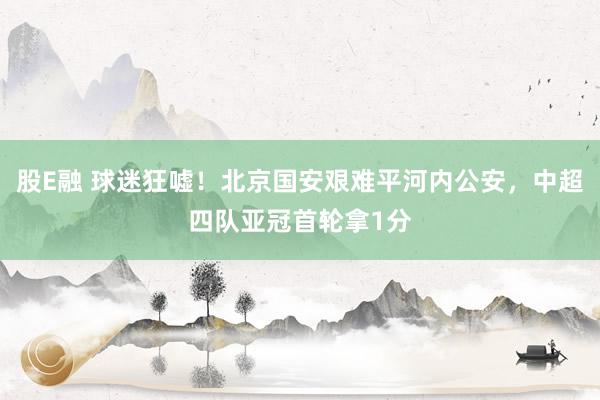 股E融 球迷狂嘘！北京国安艰难平河内公安，中超四队亚冠首轮拿1分