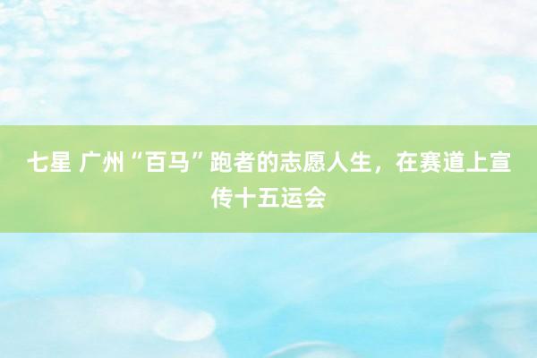七星 广州“百马”跑者的志愿人生，在赛道上宣传十五运会