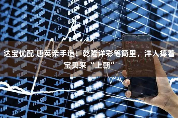 达宝优配 唐英亲手造！乾隆洋彩笔筒里，洋人捧着宝贝来 “上朝”