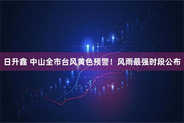 日升鑫 中山全市台风黄色预警！风雨最强时段公布