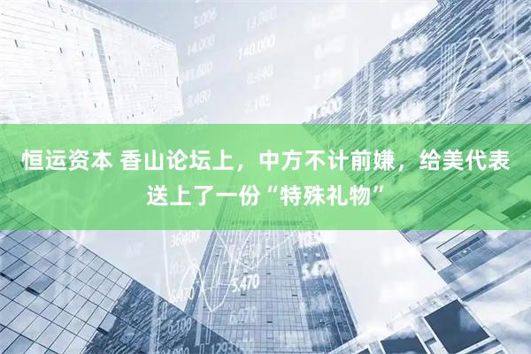 恒运资本 香山论坛上，中方不计前嫌，给美代表送上了一份“特殊礼物”