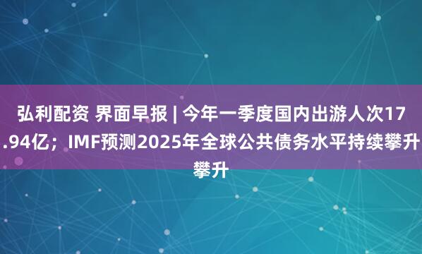 弘利配资 界面早报 | 今年一季度国内出游人次17.94亿；IMF预测2025年全球公共债务水平持续攀升