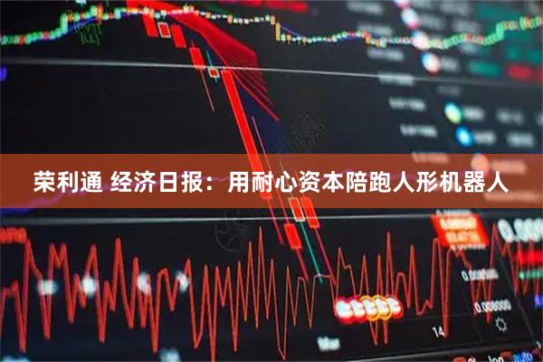 荣利通 经济日报：用耐心资本陪跑人形机器人