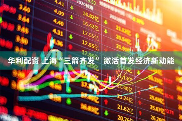 华利配资 上海“三箭齐发” 激活首发经济新动能