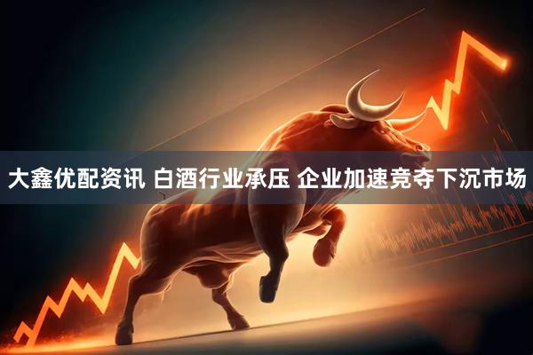 大鑫优配资讯 白酒行业承压 企业加速竞夺下沉市场