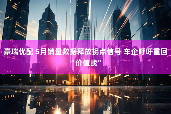 豪瑞优配 5月销量数据释放拐点信号 车企呼吁重回“价值战”