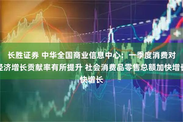 长胜证券 中华全国商业信息中心：一季度消费对经济增长贡献率有所提升 社会消费品零售总额加快增长