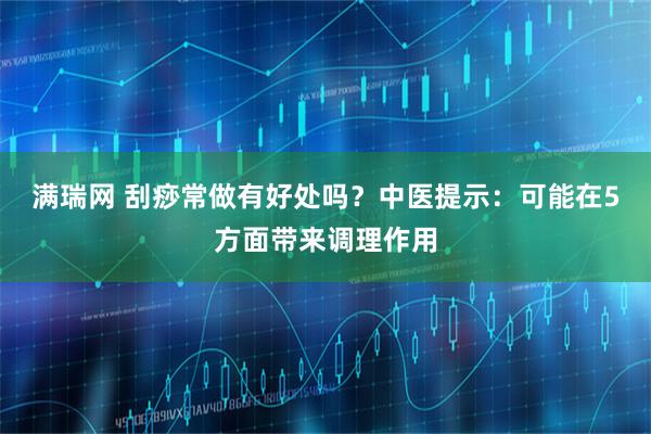 满瑞网 刮痧常做有好处吗？中医提示：可能在5方面带来调理作用