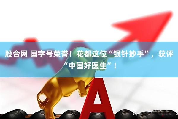 股合网 国字号荣誉！花都这位“银针妙手”，获评“中国好医生”！