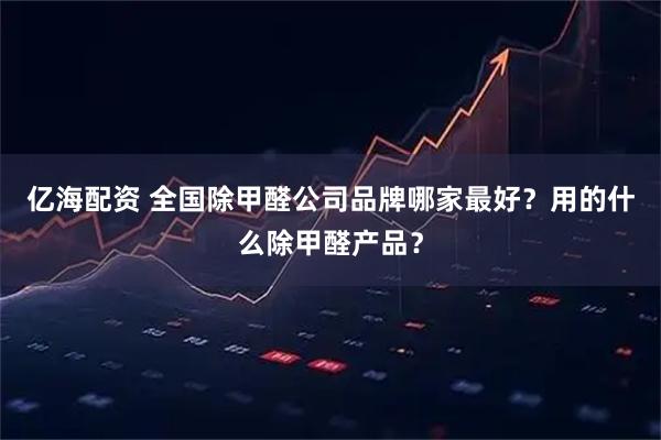 亿海配资 全国除甲醛公司品牌哪家最好？用的什么除甲醛产品？