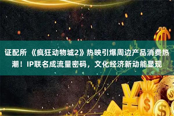 证配所 《疯狂动物城2》热映引爆周边产品消费热潮！IP联名成流量密码，文化经济新动能显现
