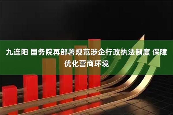 九连阳 国务院再部署规范涉企行政执法制度 保障优化营商环境