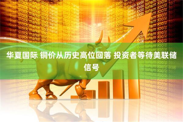 华夏国际 铜价从历史高位回落 投资者等待美联储信号