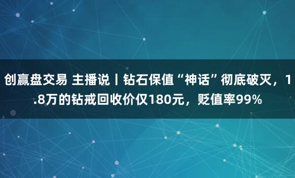 创赢盘交易 主播说丨钻石保值“神话”彻底破灭，1.8万的钻戒回收价仅180元，贬值率99%