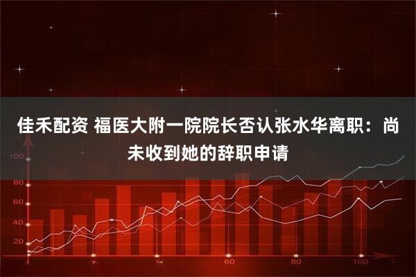 佳禾配资 福医大附一院院长否认张水华离职：尚未收到她的辞职申请