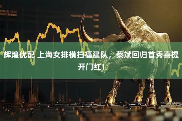 辉煌优配 上海女排横扫福建队，蔡斌回归首秀喜提开门红！