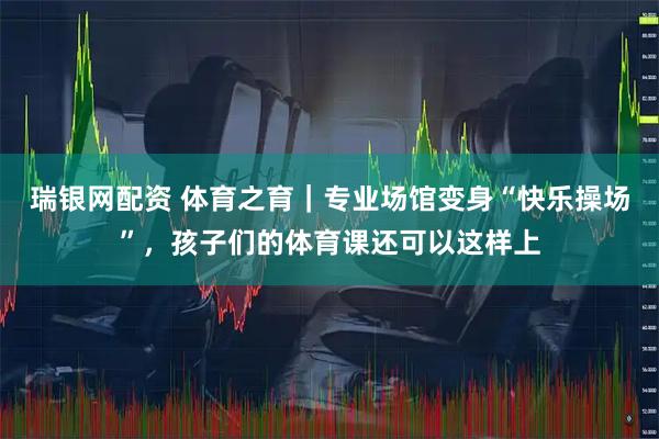 瑞银网配资 体育之育｜专业场馆变身“快乐操场”，孩子们的体育课还可以这样上