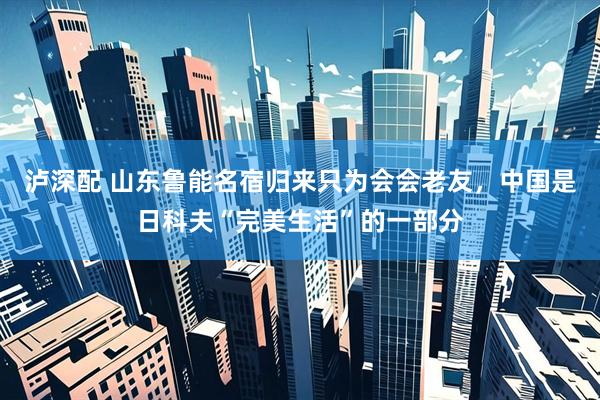 泸深配 山东鲁能名宿归来只为会会老友，中国是日科夫“完美生活”的一部分