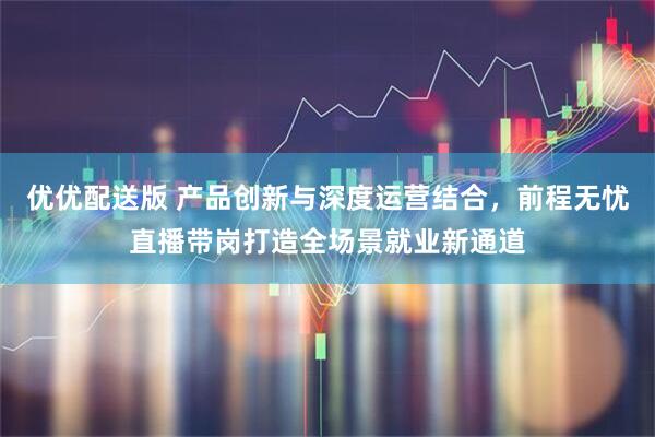 优优配送版 产品创新与深度运营结合，前程无忧直播带岗打造全场景就业新通道