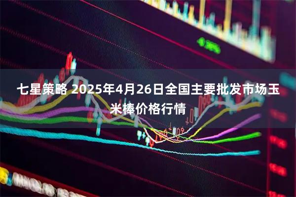 七星策略 2025年4月26日全国主要批发市场玉米棒价格行情