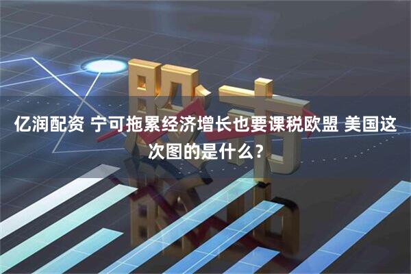亿润配资 宁可拖累经济增长也要课税欧盟 美国这次图的是什么？