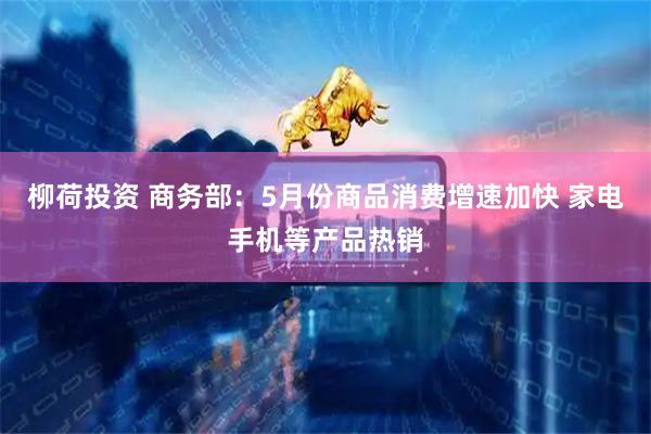 柳荷投资 商务部：5月份商品消费增速加快 家电手机等产品热销