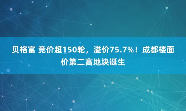贝格富 竞价超150轮，溢价75.7%！成都楼面价第二高地块诞生