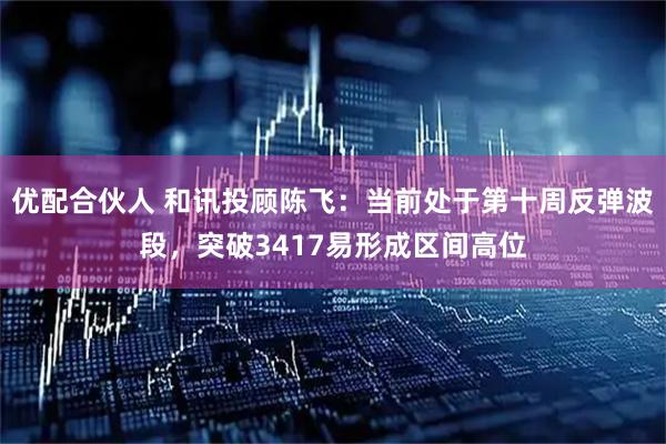 优配合伙人 和讯投顾陈飞：当前处于第十周反弹波段，突破3417易形成区间高位