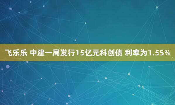 飞乐乐 中建一局发行15亿元科创债 利率为1.55%
