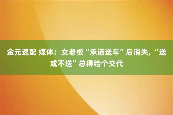 金元速配 媒体：女老板“承诺送车”后消失, “送或不送”总得给个交代