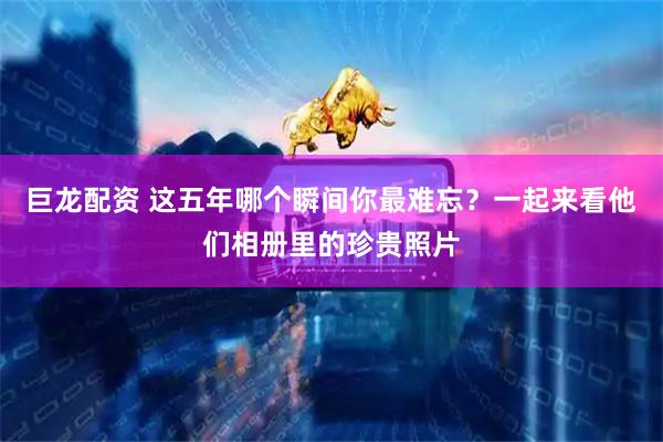 巨龙配资 这五年哪个瞬间你最难忘？一起来看他们相册里的珍贵照片