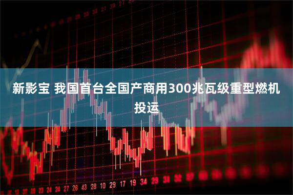 新影宝 我国首台全国产商用300兆瓦级重型燃机投运