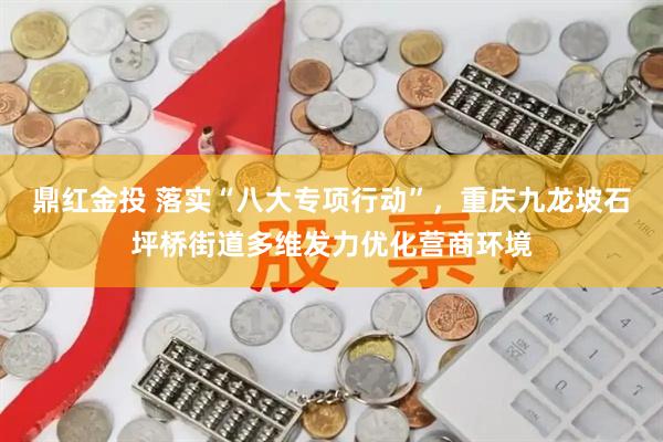 鼎红金投 落实“八大专项行动”，重庆九龙坡石坪桥街道多维发力优化营商环境