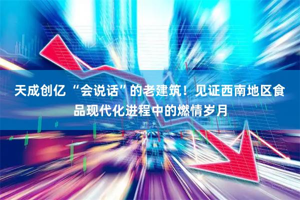 天成创亿 “会说话”的老建筑！见证西南地区食品现代化进程中的燃情岁月