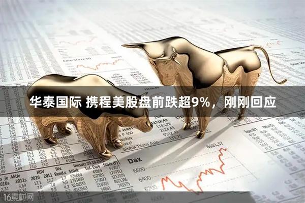 华泰国际 携程美股盘前跌超9%，刚刚回应