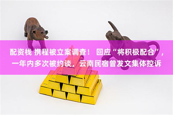 配资栈 携程被立案调查！ 回应“将积极配合”，一年内多次被约谈，云南民宿曾发文集体控诉