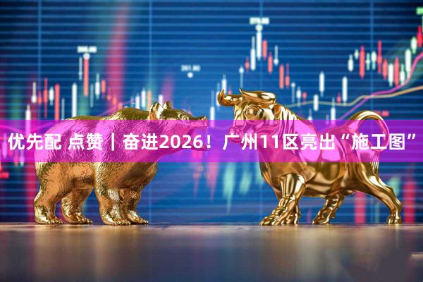 优先配 点赞｜奋进2026！广州11区亮出“施工图”