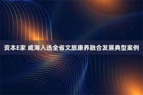 资本E家 威海入选全省文旅康养融合发展典型案例