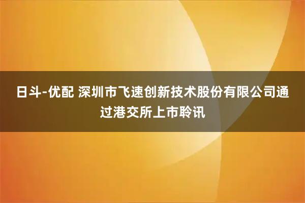日斗-优配 深圳市飞速创新技术股份有限公司通过港交所上市聆讯