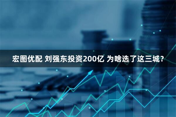 宏图优配 刘强东投资200亿 为啥选了这三城？